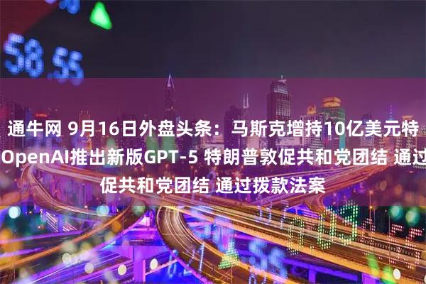 通牛网 9月16日外盘头条:马斯克增持10亿美元特斯拉股票 OpenAI推出新版GPT-5 特朗普敦促共和党团结 通过拨款法案