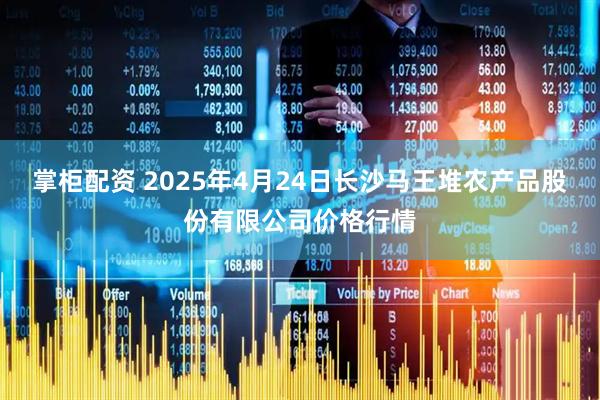 掌柜配资 2025年4月24日长沙马王堆农产品股份有限公司价格行情