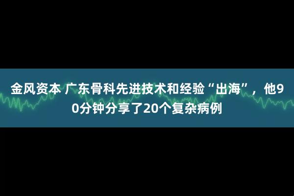 金风资本 广东骨科先进技术和经验“出海”，他90分钟分享了20个复杂病例