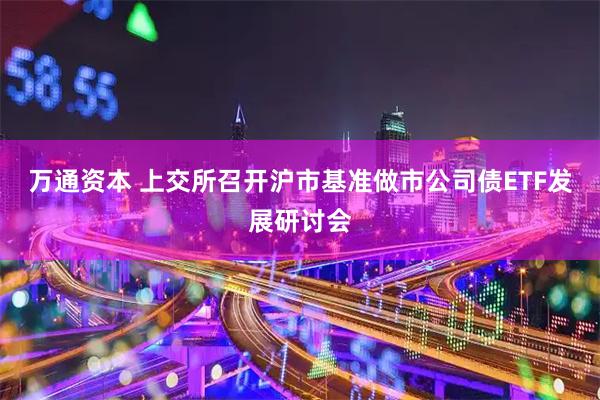 万通资本 上交所召开沪市基准做市公司债ETF发展研讨会