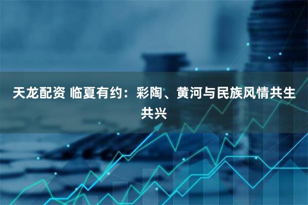 天龙配资 临夏有约:彩陶、黄河与民族风情共生共兴