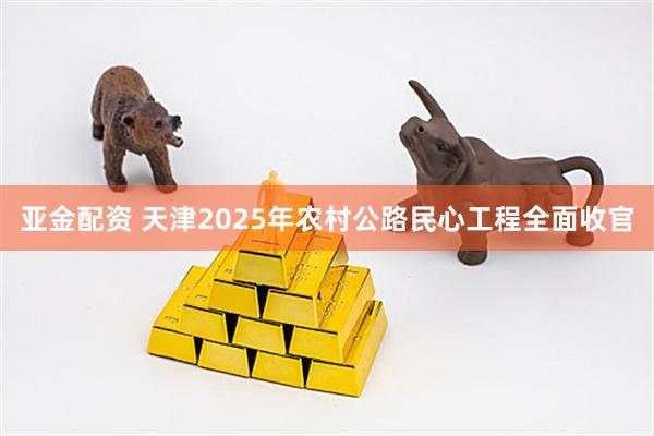 亚金配资 天津2025年农村公路民心工程全面收官