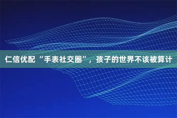 仁信优配 “手表社交圈”，孩子的世界不该被算计