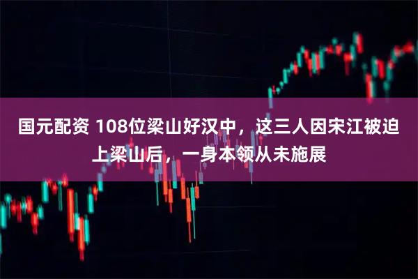 国元配资 108位梁山好汉中，这三人因宋江被迫上梁山后，一身本领从未施展