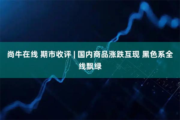 尚牛在线 期市收评 | 国内商品涨跌互现 黑色系全线飘绿