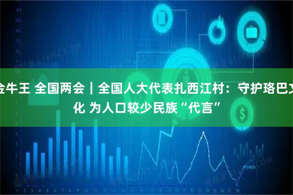 金牛王 全国两会｜全国人大代表扎西江村：守护珞巴文化 为人口较少民族“代言”