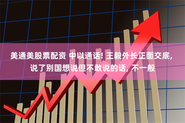 美通美股票配资 中以通话! 王毅外长正面交底, 说了别国想说但不敢说的话, 不一般