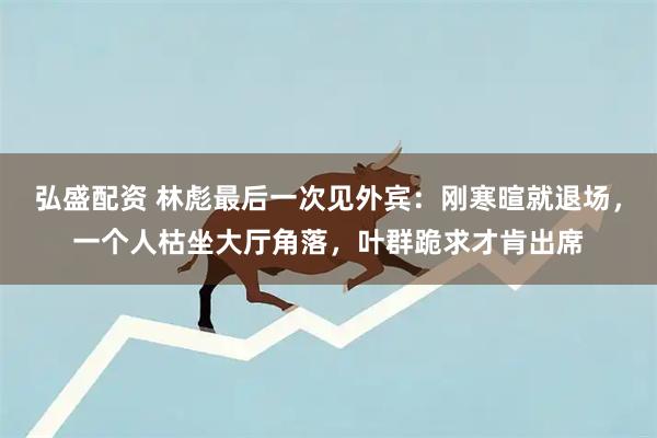 弘盛配资 林彪最后一次见外宾：刚寒暄就退场，一个人枯坐大厅角落，叶群跪求才肯出席