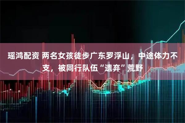 瑶鸿配资 两名女孩徒步广东罗浮山，中途体力不支，被同行队伍“遗弃”荒野
