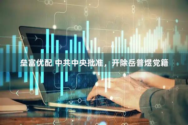 垒富优配 中共中央批准,开除岳普煜党籍